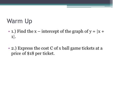 Warm Up 1.) Find the x – intercept of the graph of y = |x + 1|. 2.) Express the cost C of x ball game tickets at a price of $18 per ticket.
