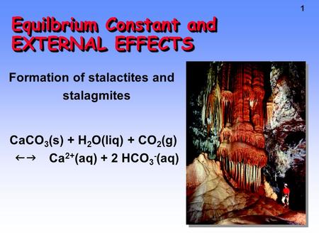 1 Equilbrium Constant and EXTERNAL EFFECTS Formation of stalactites and stalagmites CaCO 3 (s) + H 2 O(liq) + CO 2 (g)  Ca 2+ (aq) + 2 HCO 3 - (aq)