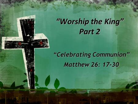 “Worship the King” Part 2 “Celebrating Communion” Matthew 26: 17-30.