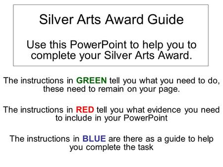 Silver Arts Award Guide Use this PowerPoint to help you to complete your Silver Arts Award. The instructions in GREEN tell you what you need to do, these.