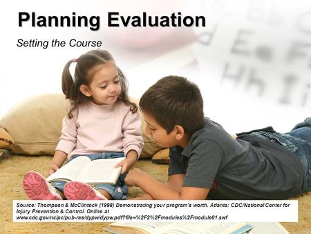 Planning Evaluation Setting the Course Source: Thompson & McClintock (1998) Demonstrating your program’s worth. Atlanta: CDC/National Center for Injury.