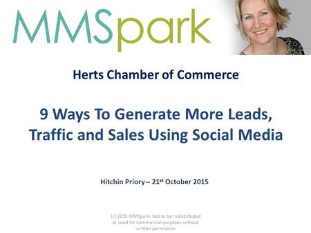 Herts Chamber of Commerce 9 Ways To Generate More Leads, Traffic and Sales Using Social Media Hitchin Priory – 21 st October 2015 (c) 2015 MMSpark. Not.