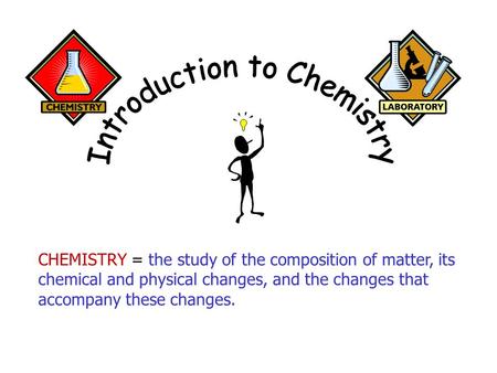CHEMISTRY = the study of the composition of matter, its chemical and physical changes, and the changes that accompany these changes.