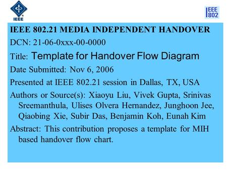 1 IEEE 802.21 MEDIA INDEPENDENT HANDOVER DCN: 21-06-0xxx-00-0000 Title: Template for Handover Flow Diagram Date Submitted: Nov 6, 2006 Presented at IEEE.