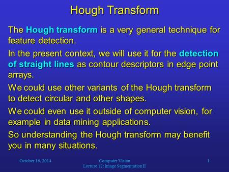 October 16, 2014Computer Vision Lecture 12: Image Segmentation II 1 Hough Transform The Hough transform is a very general technique for feature detection.