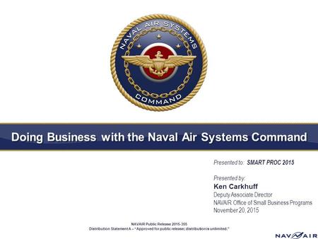 Doing Business with the Naval Air Systems Command Presented to: SMART PROC 2015 Presented by: Ken Carkhuff Deputy Associate Director NAVAIR Office of Small.