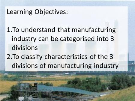 Learning Objectives: 1.To understand that manufacturing industry can be categorised into 3 divisions 2.To classify characteristics of the 3 divisions of.