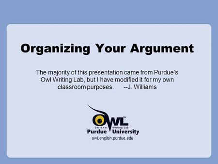 Organizing Your Argument The majority of this presentation came from Purdue’s Owl Writing Lab, but I have modified it for my own classroom purposes. --J.
