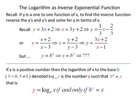 The Logarithm as Inverse Exponential Function Recall: If y is a one to one function of x, to find the inverse function reverse the x’s and y’s and solve.