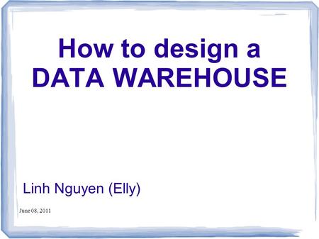 June 08, 2011 How to design a DATA WAREHOUSE Linh Nguyen (Elly)