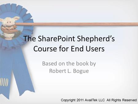 The SharePoint Shepherd’s Course for End Users Based on the book by Robert L. Bogue Copyright 2011 AvailTek LLC All Rights Reserved.