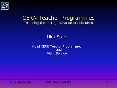 CERN October 2010CERN-Korea Committee1 CERN Teacher Programmes Inspiring the next generation of scientists Mick Storr Head CERN Teacher Programmes and.
