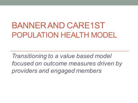 BANNER AND CARE1ST POPULATION HEALTH MODEL Transitioning to a value based model focused on outcome measures driven by providers and engaged members.