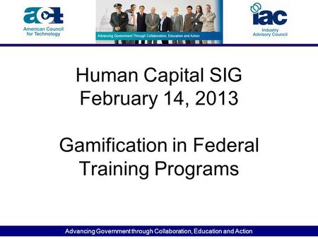 Advancing Government through Collaboration, Education and Action Human Capital SIG February 14, 2013 Gamification in Federal Training Programs.