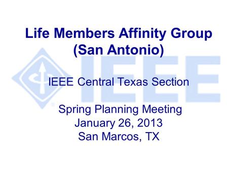 Life Members Affinity Group (San Antonio) IEEE Central Texas Section Spring Planning Meeting January 26, 2013 San Marcos, TX.