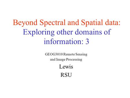 Beyond Spectral and Spatial data: Exploring other domains of information: 3 GEOG3010 Remote Sensing and Image Processing Lewis RSU.