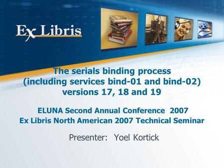 The serials binding process (including services bind-01 and bind-02) versions 17, 18 and 19 ELUNA Second Annual Conference 2007 Ex Libris North American.