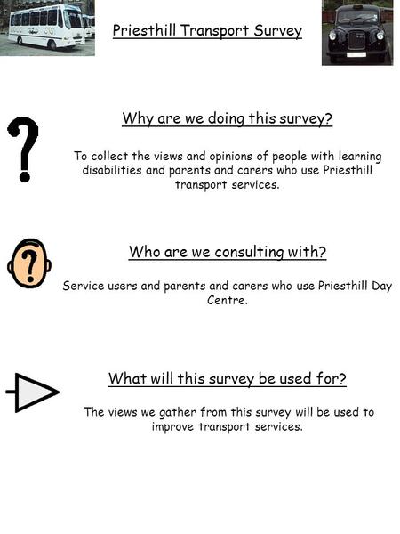 Why are we doing this survey? To collect the views and opinions of people with learning disabilities and parents and carers who use Priesthill transport.