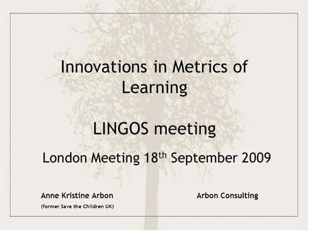 Innovations in Metrics of Learning LINGOS meeting London Meeting 18 th September 2009 Anne Kristine Arbon (former Save the Children UK) Arbon Consulting.