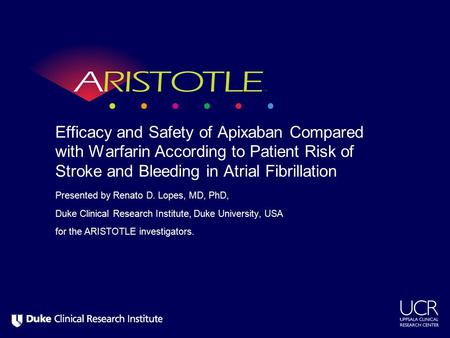 Presented by Renato D. Lopes, MD, PhD, Duke Clinical Research Institute, Duke University, USA for the ARISTOTLE investigators. Efficacy and Safety of Apixaban.