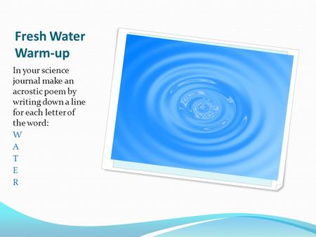 Fresh Water Warm-up In your science journal make an acrostic poem by writing down a line for each letter of the word: W A T E R.