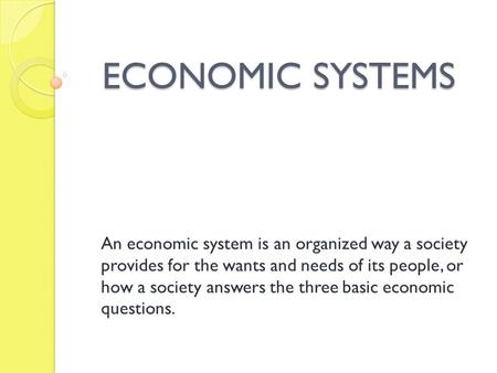 ECONOMIC SYSTEMS An economic system is an organized way a society provides for the wants and needs of its people, or how a society answers the three basic.
