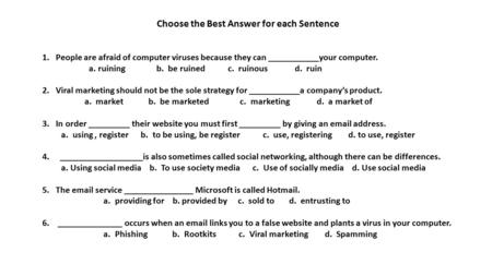 Choose the Best Answer for each Sentence 1. People are afraid of computer viruses because they can ___________your computer. a. ruining b. be ruined c.