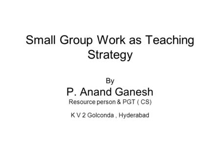 Small Group Work as Teaching Strategy By P. Anand Ganesh Resource person & PGT ( CS) K V 2 Golconda, Hyderabad.