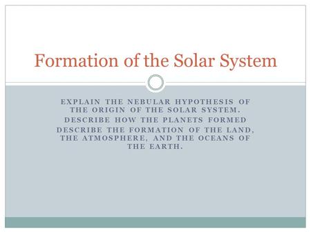 EXPLAIN THE NEBULAR HYPOTHESIS OF THE ORIGIN OF THE SOLAR SYSTEM. DESCRIBE HOW THE PLANETS FORMED DESCRIBE THE FORMATION OF THE LAND, THE ATMOSPHERE, AND.