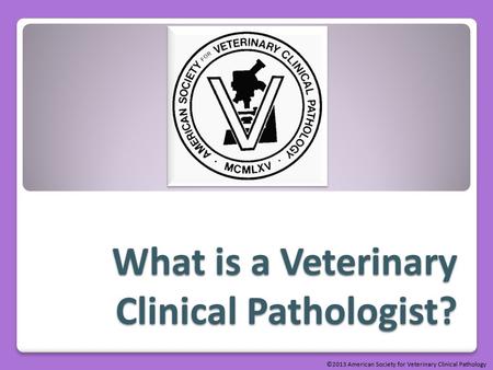What is a Veterinary Clinical Pathologist? ©2013 American Society for Veterinary Clinical Pathology.