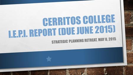 CERRITOS COLLEGE I.E.P.I. REPORT (DUE JUNE 2015) STRATEGIC PLANNING RETREAT, MAY 8, 2015.