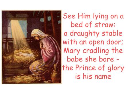 See Him lying on a bed of straw: a draughty stable with an open door; Mary cradling the babe she bore - the Prince of glory is his name.