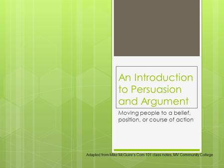 An Introduction to Persuasion and Argument Moving people to a belief, position, or course of action Adapted from Mike McGuire’s Com 101 class notes, MV.