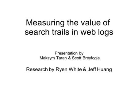 Measuring the value of search trails in web logs Presentation by Maksym Taran & Scott Breyfogle Research by Ryen White & Jeff Huang.