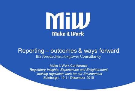 Reporting – outcomes & ways forward Ilia Neudecker, Foxgloves Consultancy Make it Work Conference Regulatory Insights, Experiences and Enlightenment -