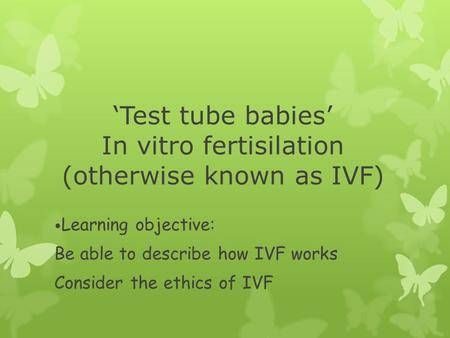 ‘Test tube babies’ In vitro fertisilation (otherwise known as IVF) Learning objective: Be able to describe how IVF works Consider the ethics of IVF.
