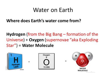 Water on Earth Where does Earth’s water come from? Hydrogen (from the Big Bang – formation of the Universe) + Oxygen (supernovae “aka Exploding Star”)