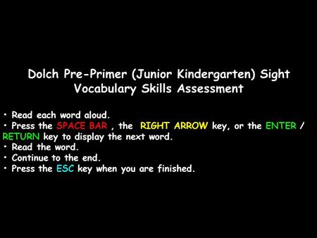 Dolch Pre-Primer (Junior Kindergarten) Sight Vocabulary Skills Assessment Read each word aloud. Press the SPACE BAR, the RIGHT ARROW key, or the ENTER.