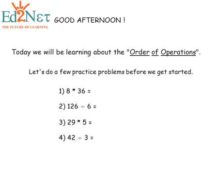 1) 8 * 36 = 2) 126 ÷ 6 = 3) 29 * 5 = 4) 42 ÷ 3 = GOOD AFTERNOON ! Today we will be learning about the Order of Operations. Let's do a few practice problems.