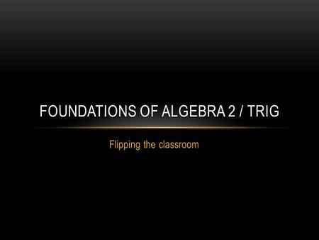Flipping the classroom FOUNDATIONS OF ALGEBRA 2 / TRIG.