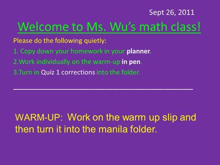 Sept 26, 2011 Welcome to Ms. Wu’s math class! Please do the following quietly: 1. Copy down your homework in your planner. 2.Work individually on the warm-up.