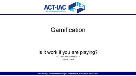 Advancing Government through Collaboration, Education and Action Gamification Is it work if you are playing? ACT-IAC Associates 2014 July 16, 2014.