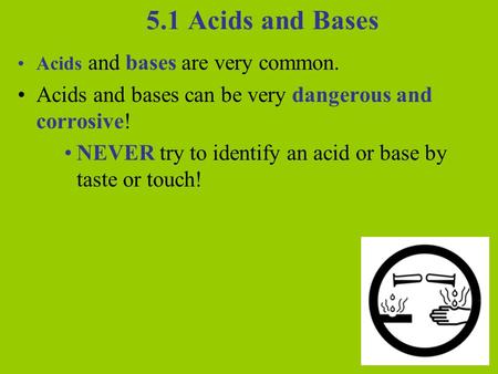 5.1 Acids and Bases Acids and bases are very common. Acids and bases can be very dangerous and corrosive! NEVER try to identify an acid or base by taste.
