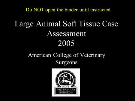 Large Animal Soft Tissue Case Assessment 2005 American College of Veterinary Surgeons Do NOT open the binder until instructed.