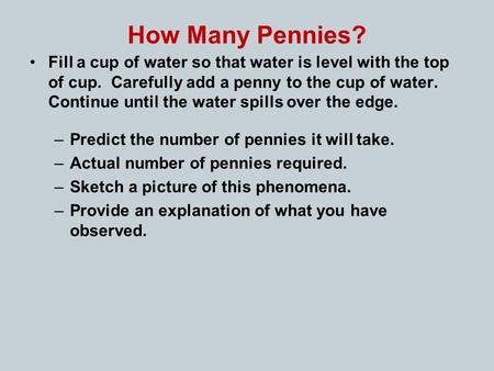 How Many Pennies? Fill a cup of water so that water is level with the top of cup. Carefully add a penny to the cup of water. Continue until the water spills.