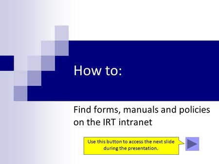 How to: Find forms, manuals and policies on the IRT intranet Use this button to access the next slide during the presentation.
