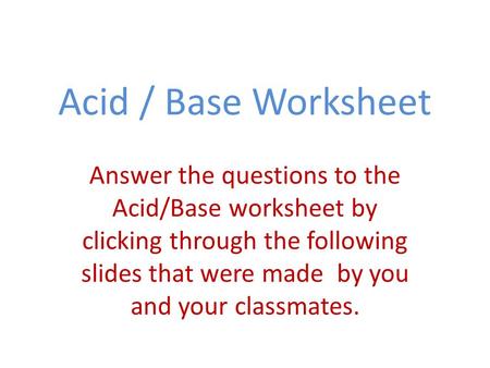 Acid / Base Worksheet Answer the questions to the Acid/Base worksheet by clicking through the following slides that were made by you and your classmates.