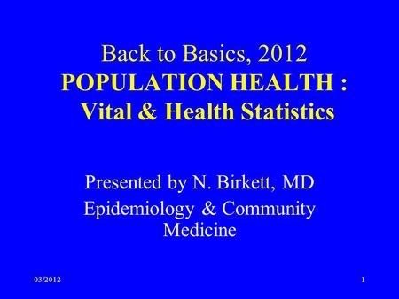 03/20121 Back to Basics, 2012 POPULATION HEALTH : Vital & Health Statistics Presented by N. Birkett, MD Epidemiology & Community Medicine.