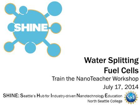 SHINE: S eattle’s H ub for I ndustry-driven N anotechnology E ducation North Seattle College Train the NanoTeacher Workshop July 17, 2014 Water Splitting.