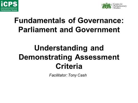 Fundamentals of Governance: Parliament and Government Understanding and Demonstrating Assessment Criteria Facilitator: Tony Cash.